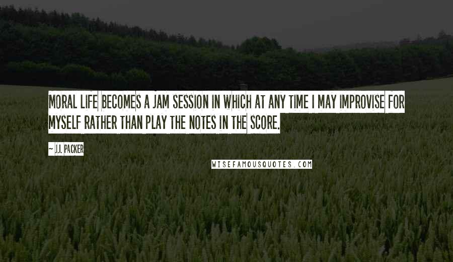 J.I. Packer Quotes: Moral life becomes a jam session in which at any time I may improvise for myself rather than play the notes in the score.