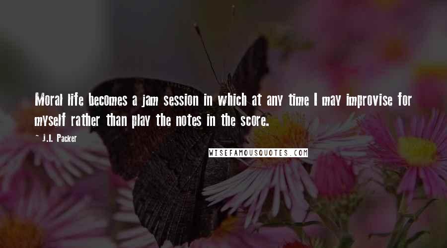 J.I. Packer Quotes: Moral life becomes a jam session in which at any time I may improvise for myself rather than play the notes in the score.