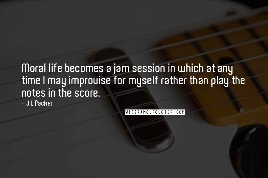 J.I. Packer Quotes: Moral life becomes a jam session in which at any time I may improvise for myself rather than play the notes in the score.