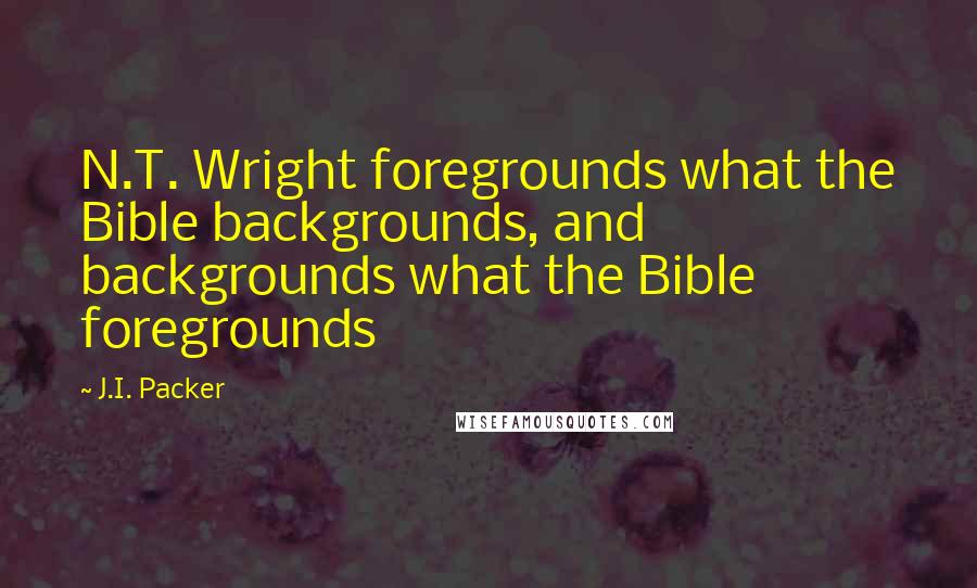 J.I. Packer Quotes: N.T. Wright foregrounds what the Bible backgrounds, and backgrounds what the Bible foregrounds