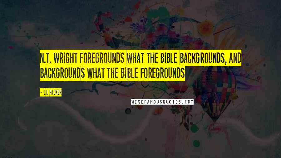 J.I. Packer Quotes: N.T. Wright foregrounds what the Bible backgrounds, and backgrounds what the Bible foregrounds