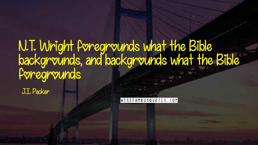 J.I. Packer Quotes: N.T. Wright foregrounds what the Bible backgrounds, and backgrounds what the Bible foregrounds