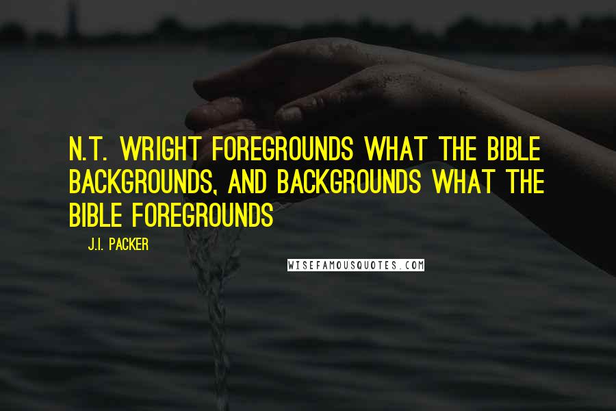 J.I. Packer Quotes: N.T. Wright foregrounds what the Bible backgrounds, and backgrounds what the Bible foregrounds