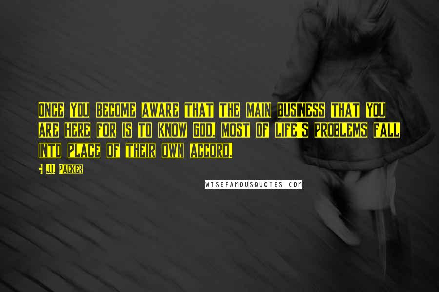 J.I. Packer Quotes: Once you become aware that the main business that you are here for is to know God, most of life's problems fall into place of their own accord.