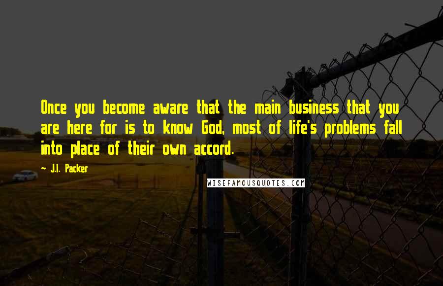 J.I. Packer Quotes: Once you become aware that the main business that you are here for is to know God, most of life's problems fall into place of their own accord.