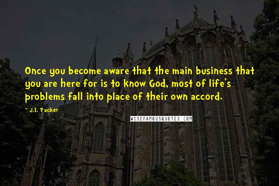 J.I. Packer Quotes: Once you become aware that the main business that you are here for is to know God, most of life's problems fall into place of their own accord.