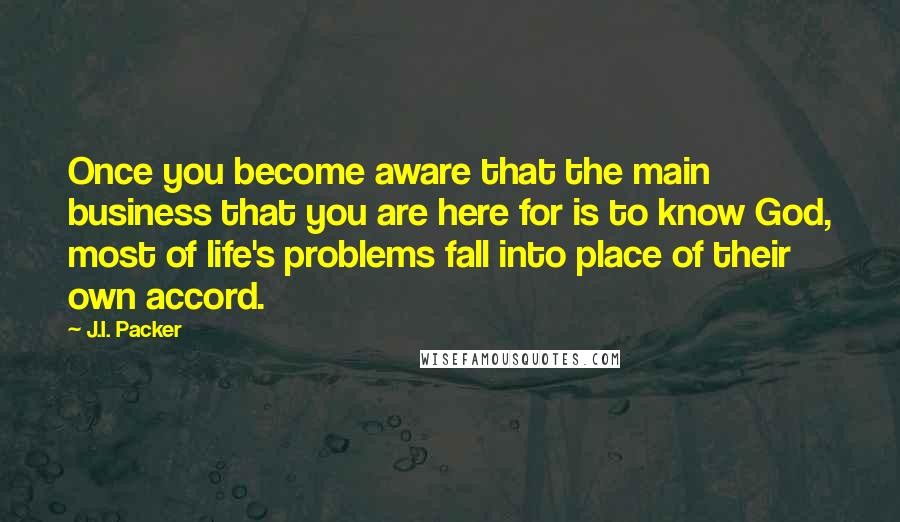 J.I. Packer Quotes: Once you become aware that the main business that you are here for is to know God, most of life's problems fall into place of their own accord.