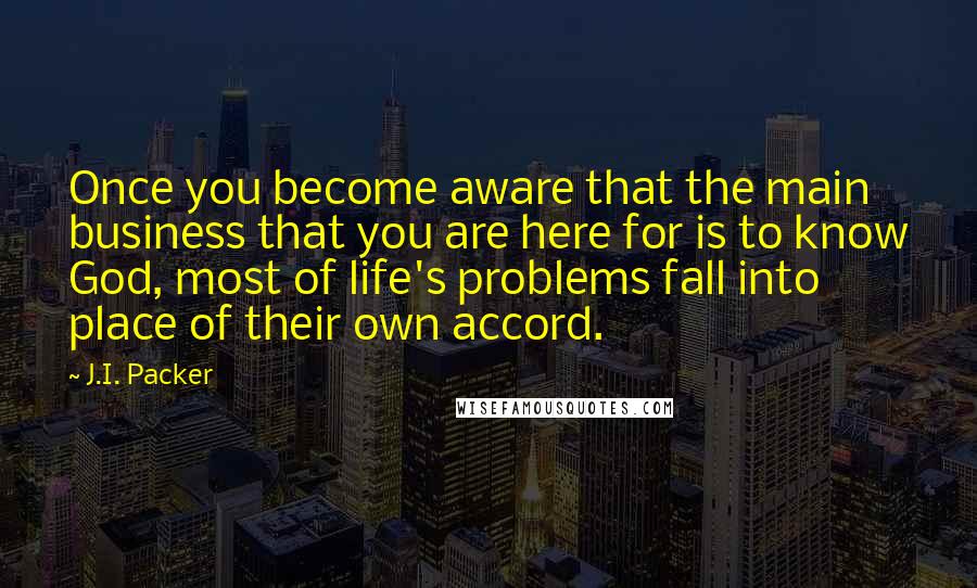 J.I. Packer Quotes: Once you become aware that the main business that you are here for is to know God, most of life's problems fall into place of their own accord.