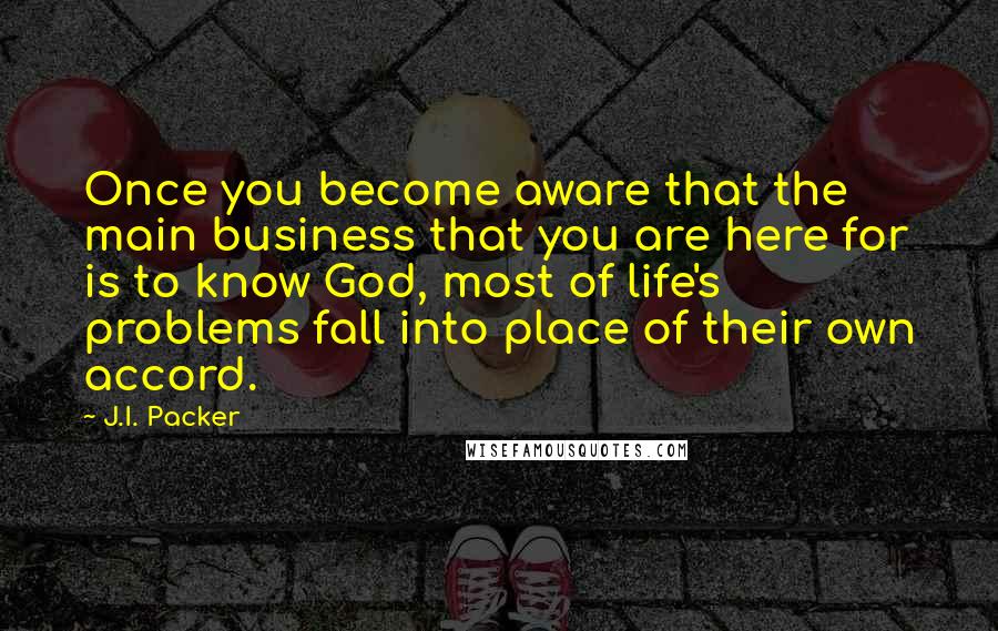 J.I. Packer Quotes: Once you become aware that the main business that you are here for is to know God, most of life's problems fall into place of their own accord.