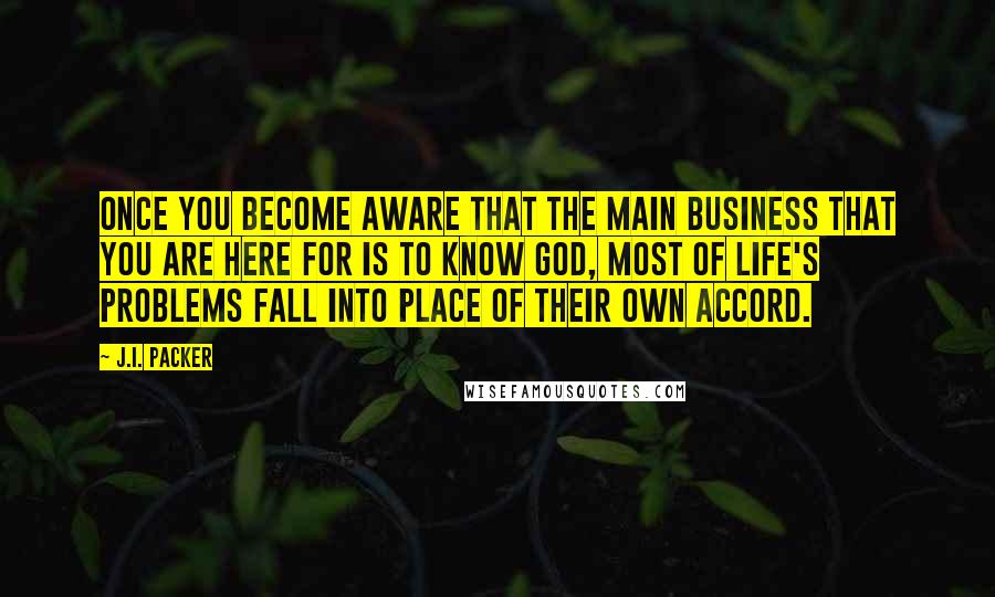 J.I. Packer Quotes: Once you become aware that the main business that you are here for is to know God, most of life's problems fall into place of their own accord.