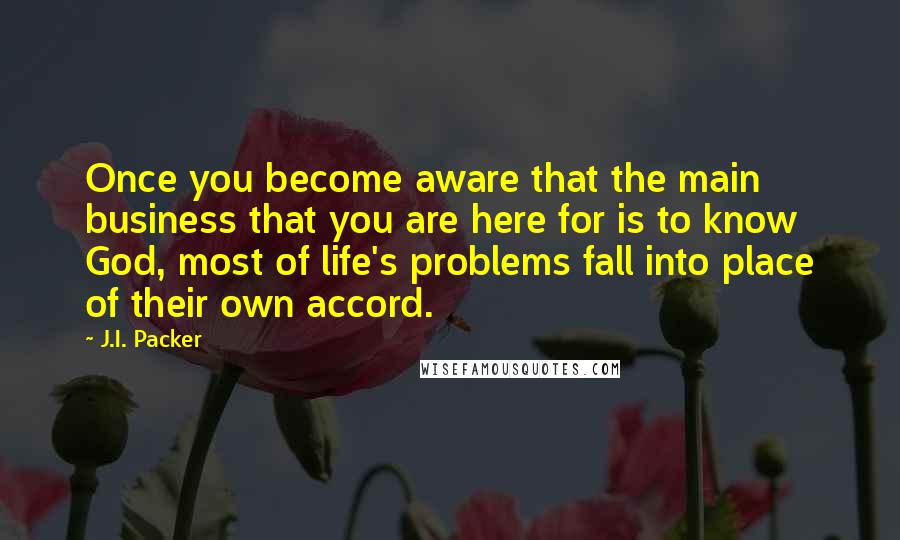 J.I. Packer Quotes: Once you become aware that the main business that you are here for is to know God, most of life's problems fall into place of their own accord.