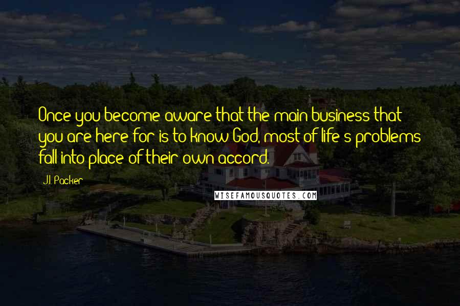 J.I. Packer Quotes: Once you become aware that the main business that you are here for is to know God, most of life's problems fall into place of their own accord.