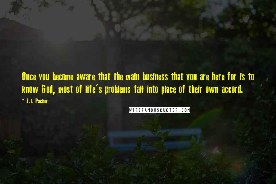 J.I. Packer Quotes: Once you become aware that the main business that you are here for is to know God, most of life's problems fall into place of their own accord.