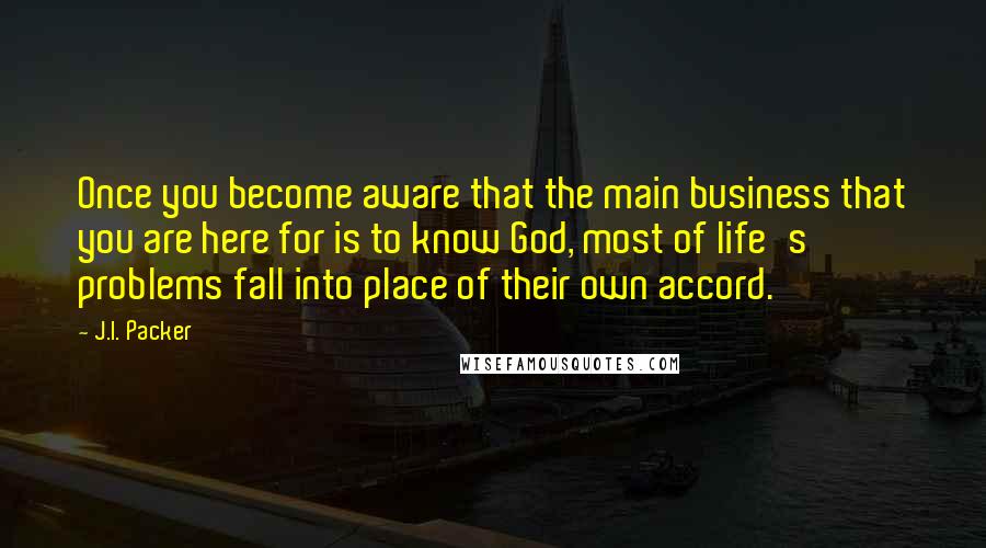 J.I. Packer Quotes: Once you become aware that the main business that you are here for is to know God, most of life's problems fall into place of their own accord.