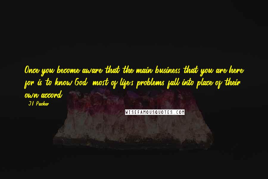 J.I. Packer Quotes: Once you become aware that the main business that you are here for is to know God, most of life's problems fall into place of their own accord.