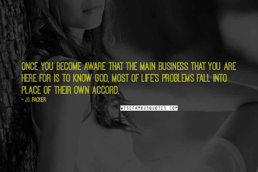 J.I. Packer Quotes: Once you become aware that the main business that you are here for is to know God, most of life's problems fall into place of their own accord.