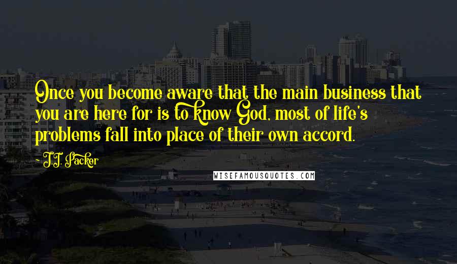 J.I. Packer Quotes: Once you become aware that the main business that you are here for is to know God, most of life's problems fall into place of their own accord.