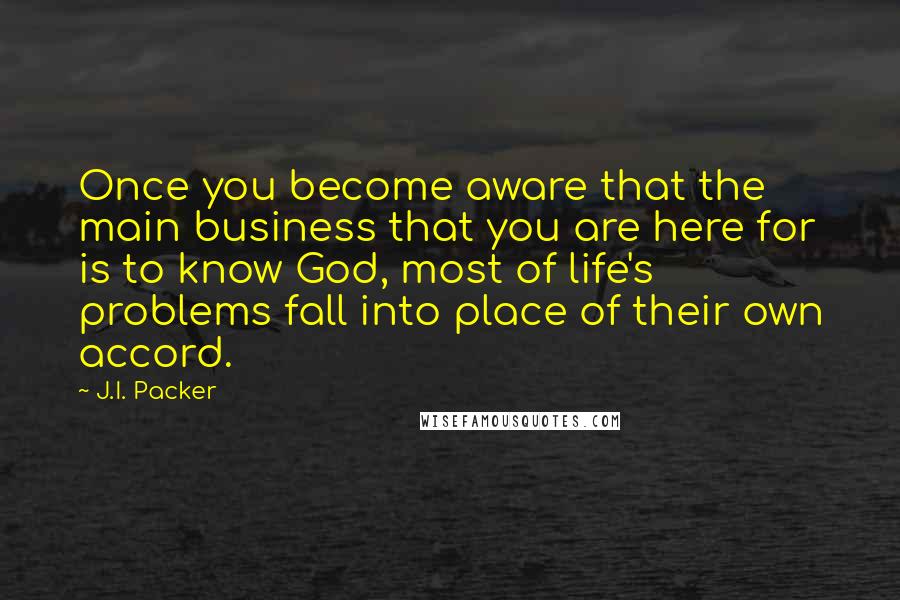 J.I. Packer Quotes: Once you become aware that the main business that you are here for is to know God, most of life's problems fall into place of their own accord.