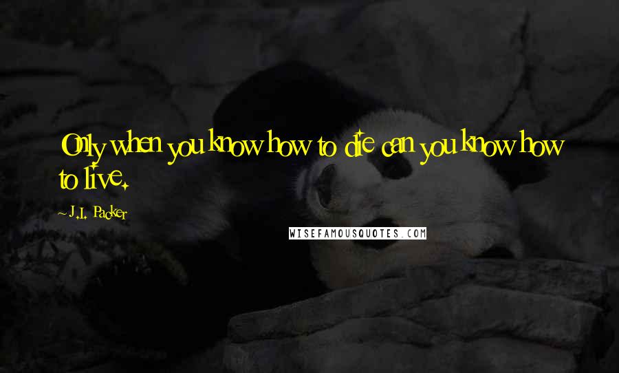 J.I. Packer Quotes: Only when you know how to die can you know how to live.