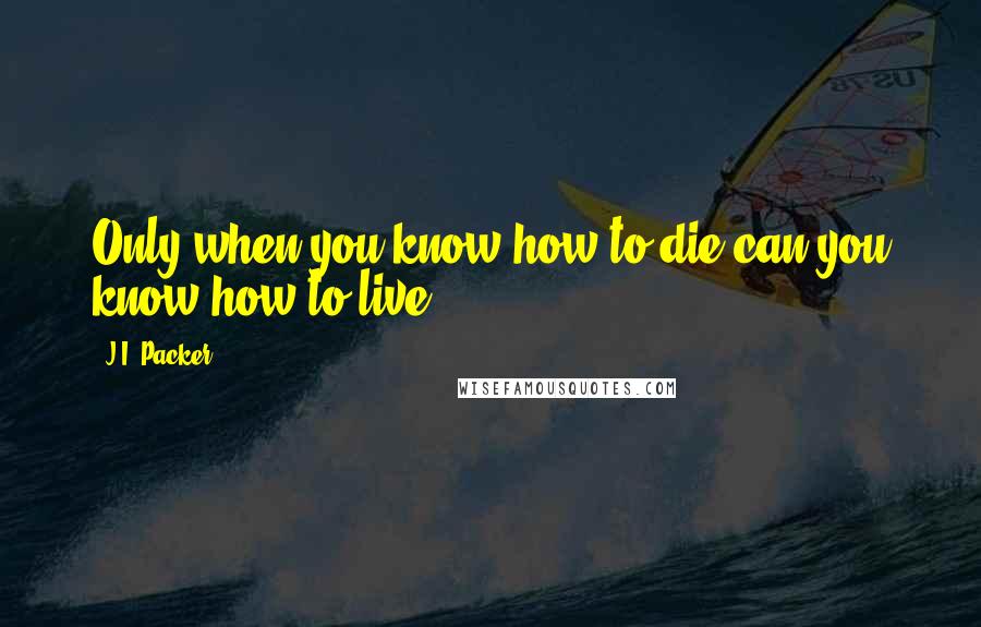 J.I. Packer Quotes: Only when you know how to die can you know how to live.