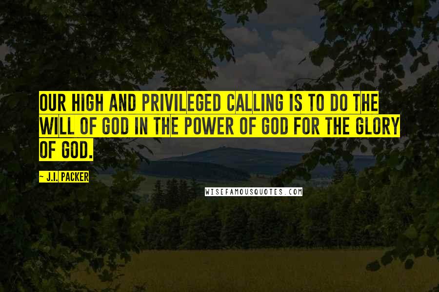 J.I. Packer Quotes: Our high and privileged calling is to do the will of God in the power of God for the glory of God.