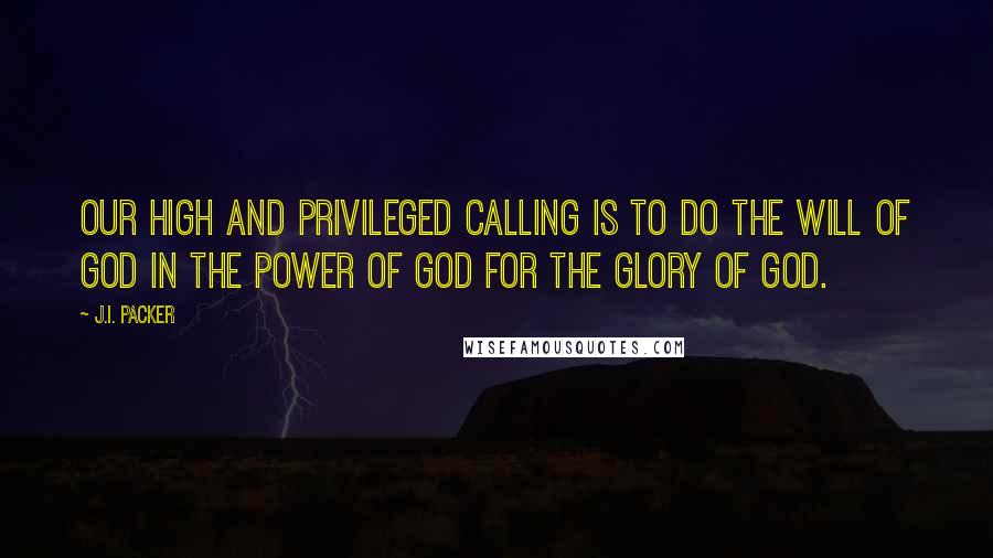 J.I. Packer Quotes: Our high and privileged calling is to do the will of God in the power of God for the glory of God.