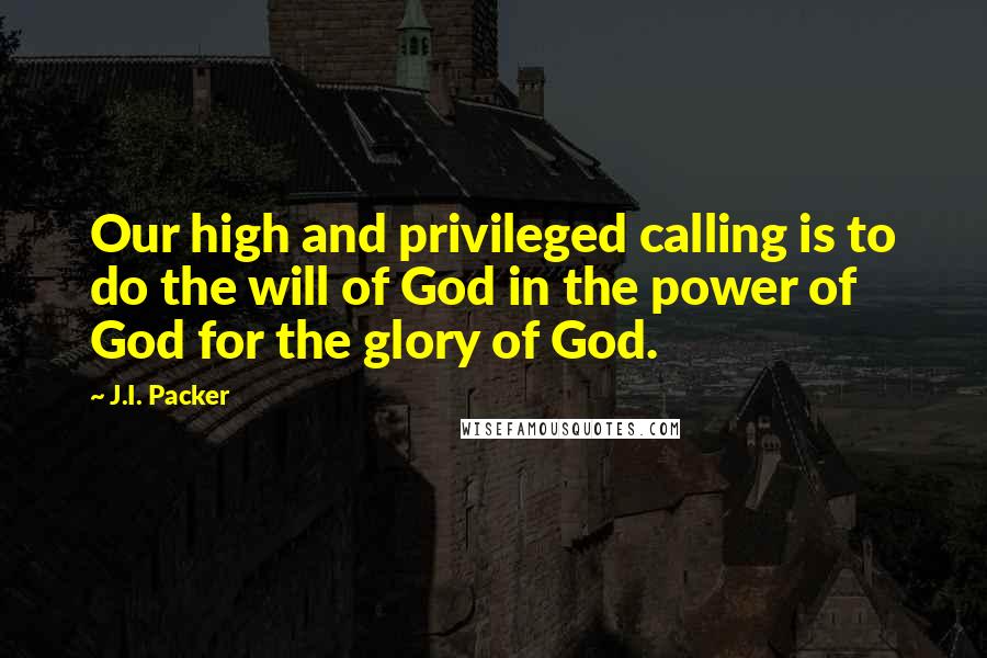 J.I. Packer Quotes: Our high and privileged calling is to do the will of God in the power of God for the glory of God.