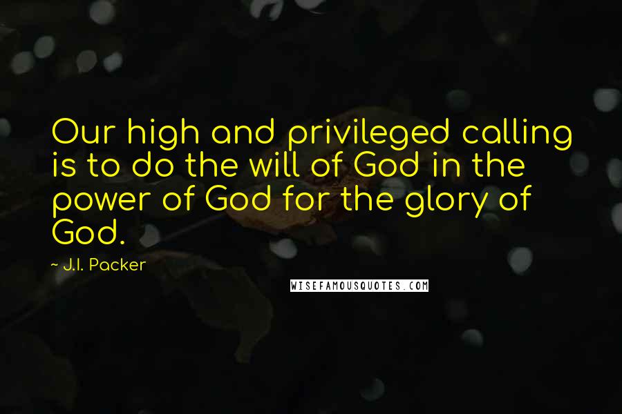 J.I. Packer Quotes: Our high and privileged calling is to do the will of God in the power of God for the glory of God.