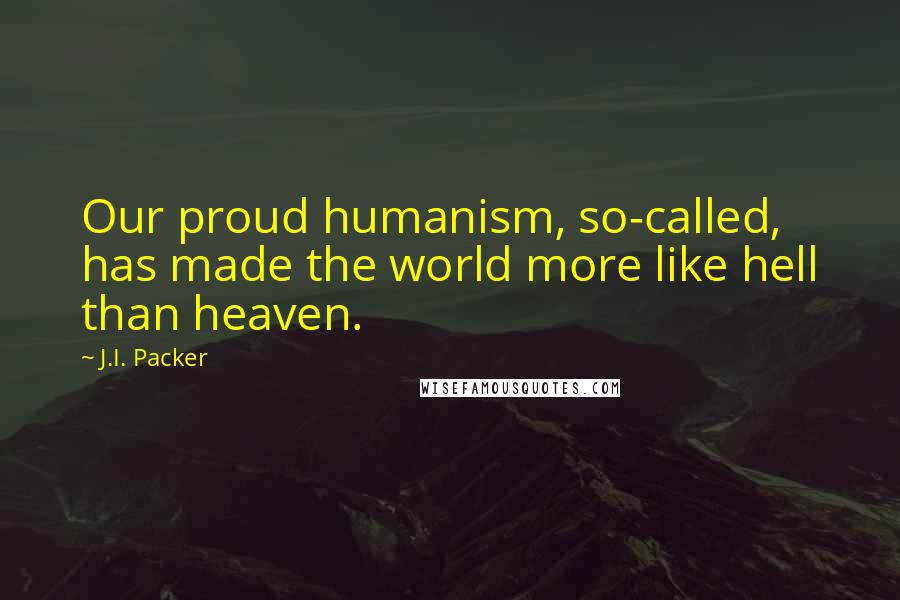 J.I. Packer Quotes: Our proud humanism, so-called, has made the world more like hell than heaven.