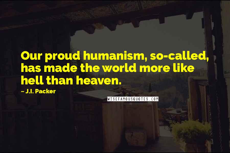 J.I. Packer Quotes: Our proud humanism, so-called, has made the world more like hell than heaven.