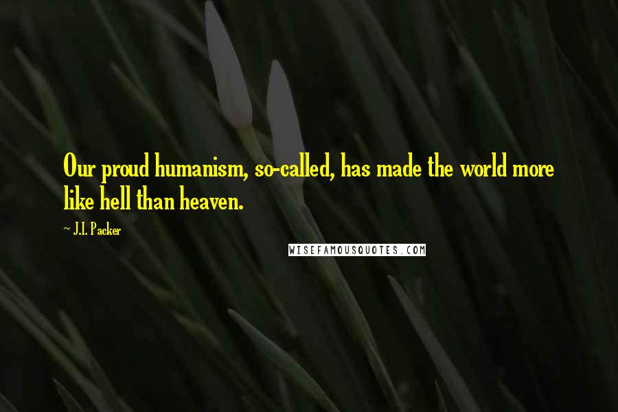 J.I. Packer Quotes: Our proud humanism, so-called, has made the world more like hell than heaven.