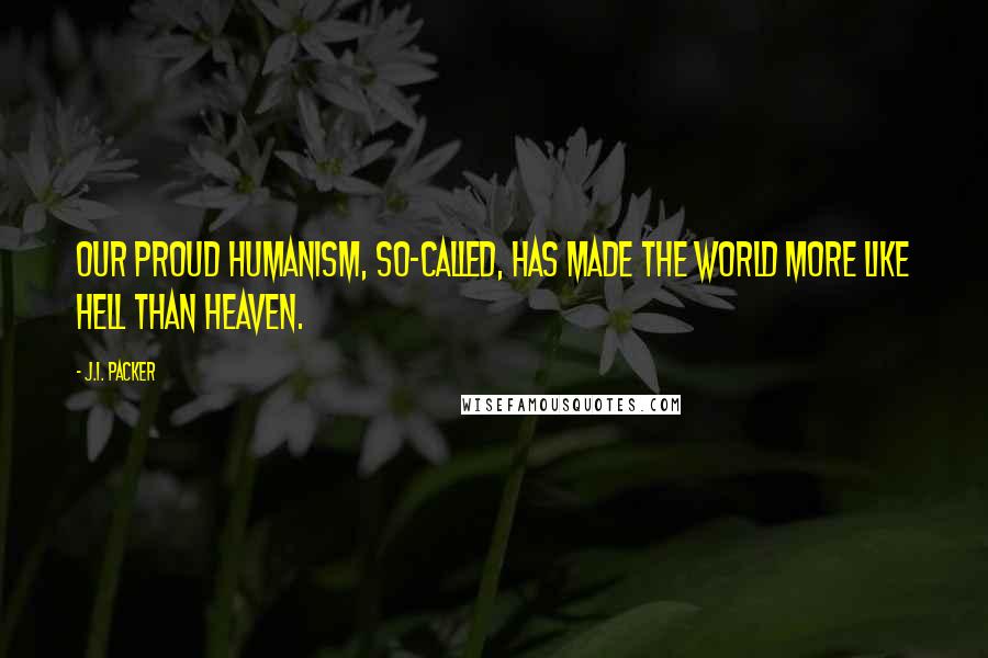J.I. Packer Quotes: Our proud humanism, so-called, has made the world more like hell than heaven.