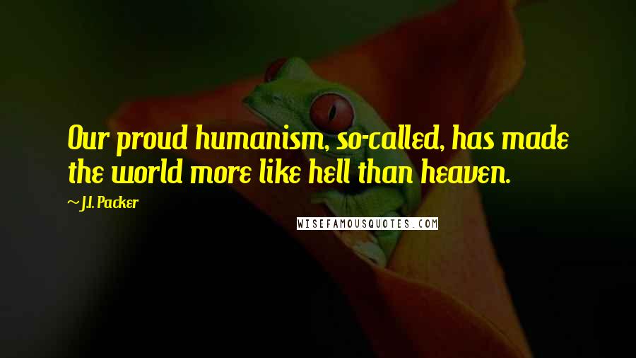 J.I. Packer Quotes: Our proud humanism, so-called, has made the world more like hell than heaven.