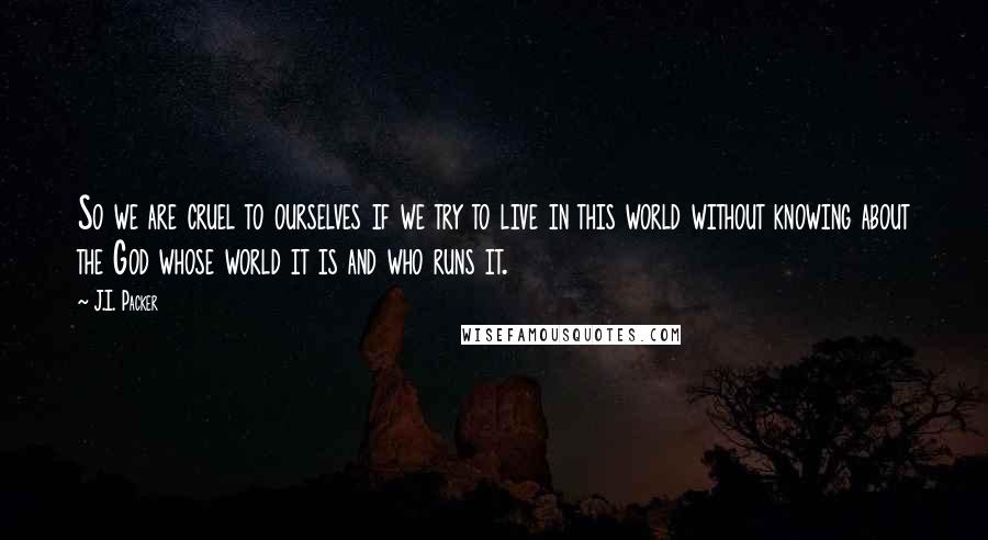 J.I. Packer Quotes: So we are cruel to ourselves if we try to live in this world without knowing about the God whose world it is and who runs it.