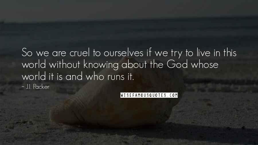 J.I. Packer Quotes: So we are cruel to ourselves if we try to live in this world without knowing about the God whose world it is and who runs it.