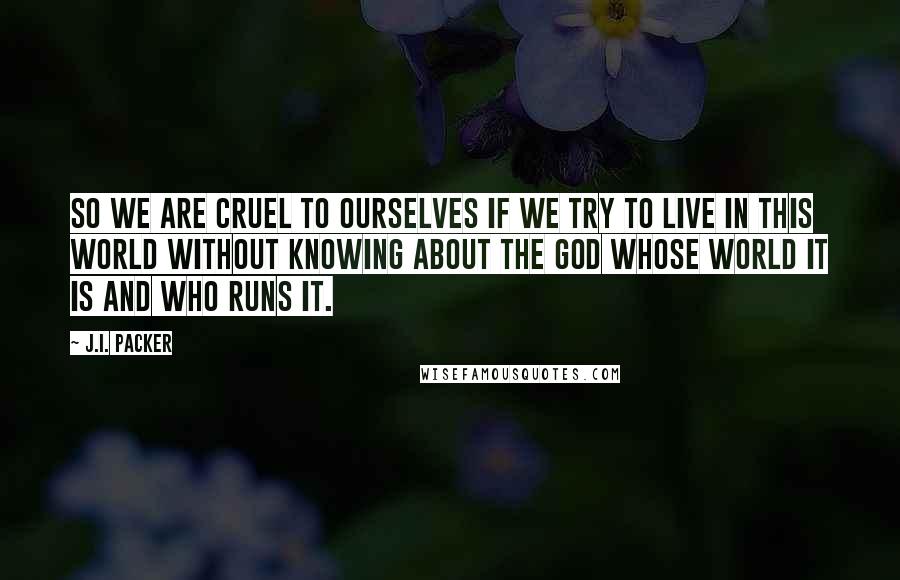 J.I. Packer Quotes: So we are cruel to ourselves if we try to live in this world without knowing about the God whose world it is and who runs it.