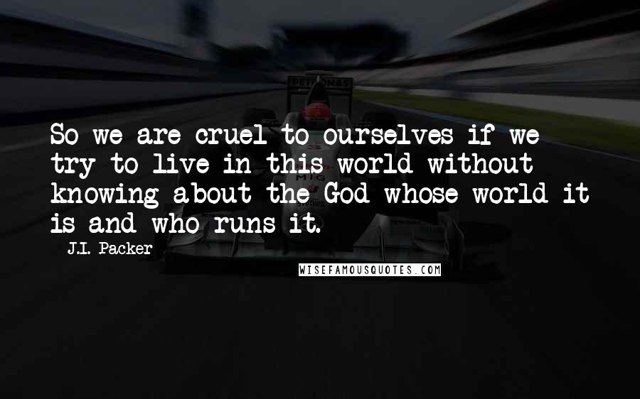 J.I. Packer Quotes: So we are cruel to ourselves if we try to live in this world without knowing about the God whose world it is and who runs it.