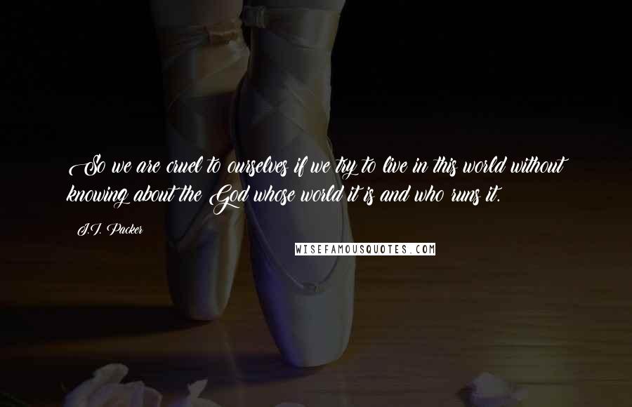 J.I. Packer Quotes: So we are cruel to ourselves if we try to live in this world without knowing about the God whose world it is and who runs it.
