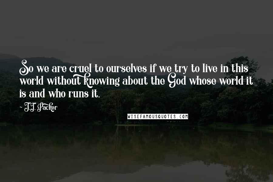 J.I. Packer Quotes: So we are cruel to ourselves if we try to live in this world without knowing about the God whose world it is and who runs it.