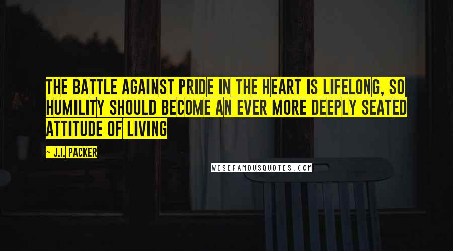 J.I. Packer Quotes: The battle against pride in the heart is lifelong, so humility should become an ever more deeply seated attitude of living