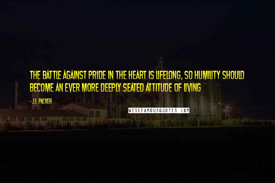 J.I. Packer Quotes: The battle against pride in the heart is lifelong, so humility should become an ever more deeply seated attitude of living