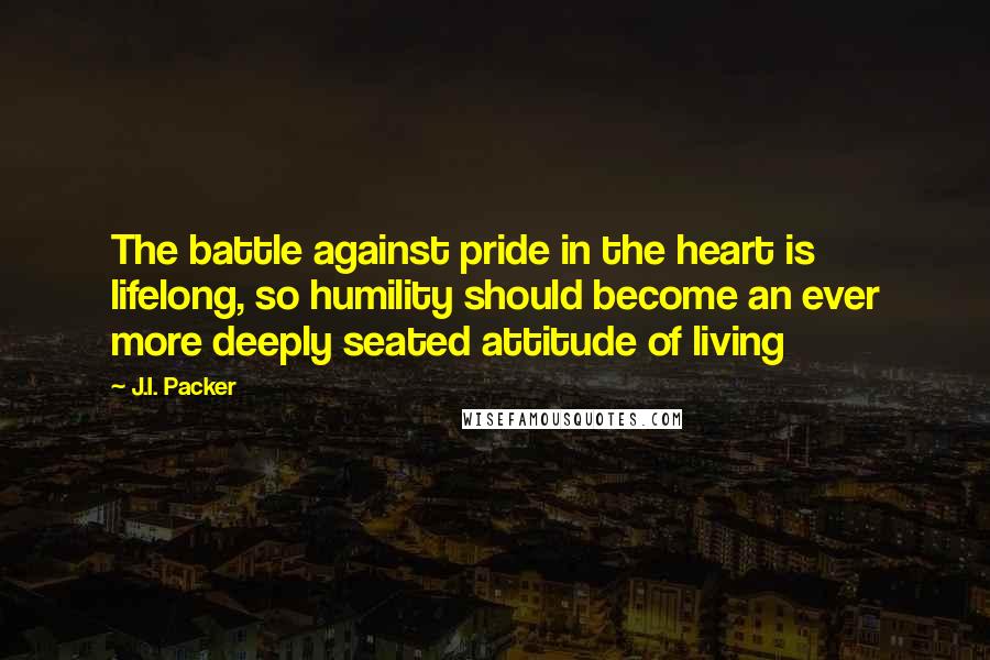 J.I. Packer Quotes: The battle against pride in the heart is lifelong, so humility should become an ever more deeply seated attitude of living