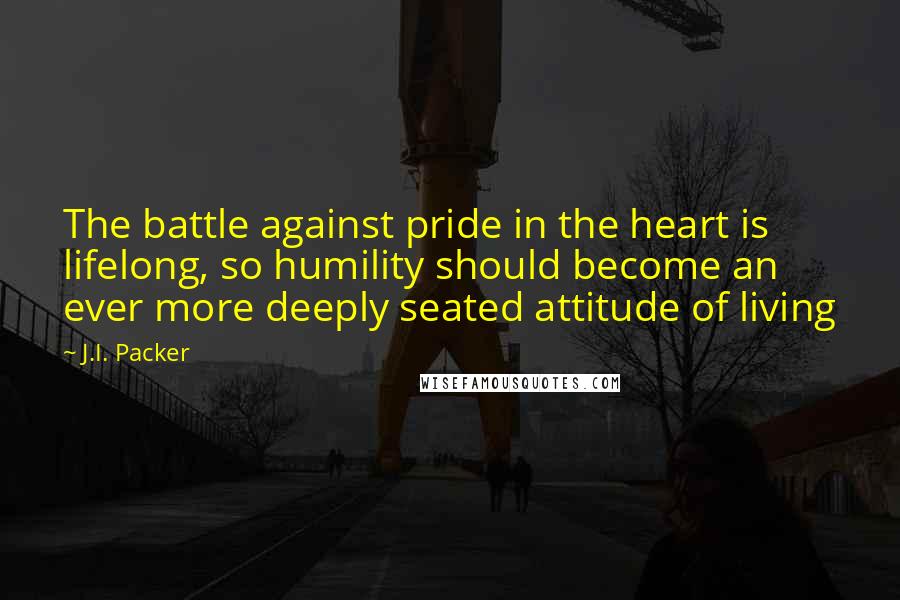 J.I. Packer Quotes: The battle against pride in the heart is lifelong, so humility should become an ever more deeply seated attitude of living