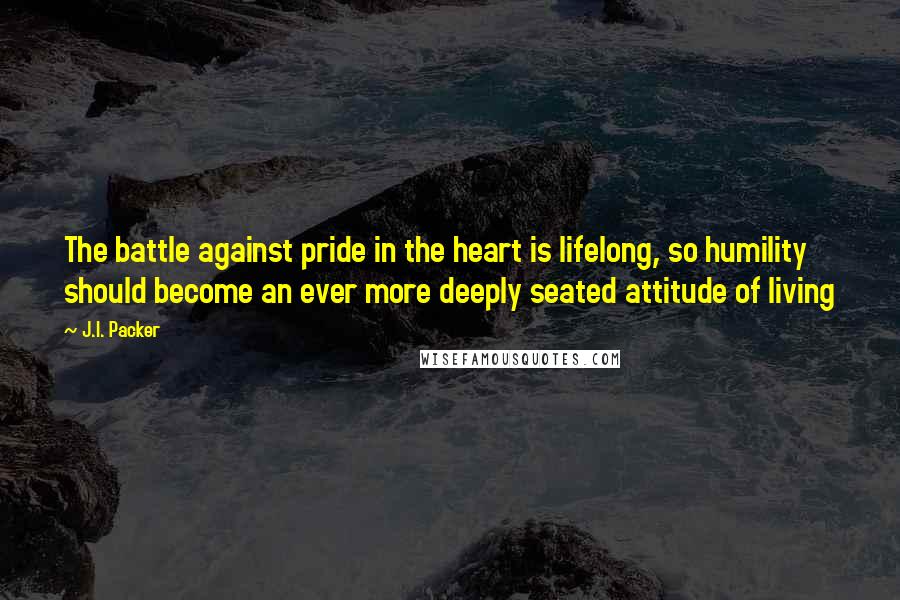 J.I. Packer Quotes: The battle against pride in the heart is lifelong, so humility should become an ever more deeply seated attitude of living