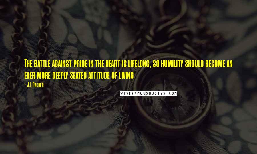 J.I. Packer Quotes: The battle against pride in the heart is lifelong, so humility should become an ever more deeply seated attitude of living