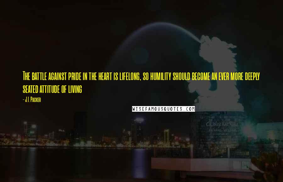 J.I. Packer Quotes: The battle against pride in the heart is lifelong, so humility should become an ever more deeply seated attitude of living