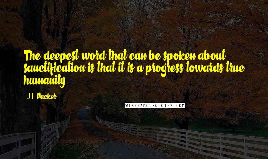 J.I. Packer Quotes: The deepest word that can be spoken about sanctification is that it is a progress towards true humanity.