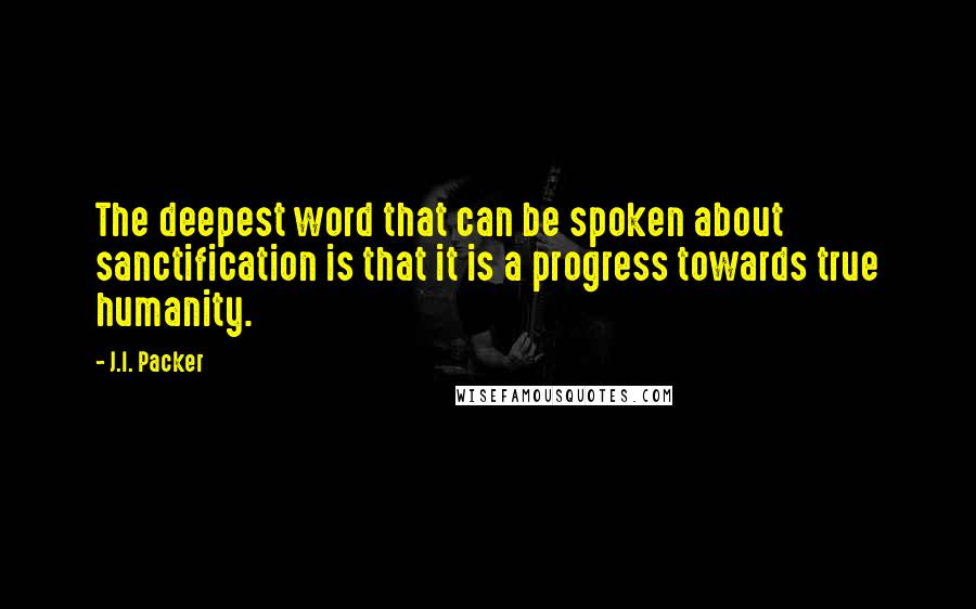 J.I. Packer Quotes: The deepest word that can be spoken about sanctification is that it is a progress towards true humanity.
