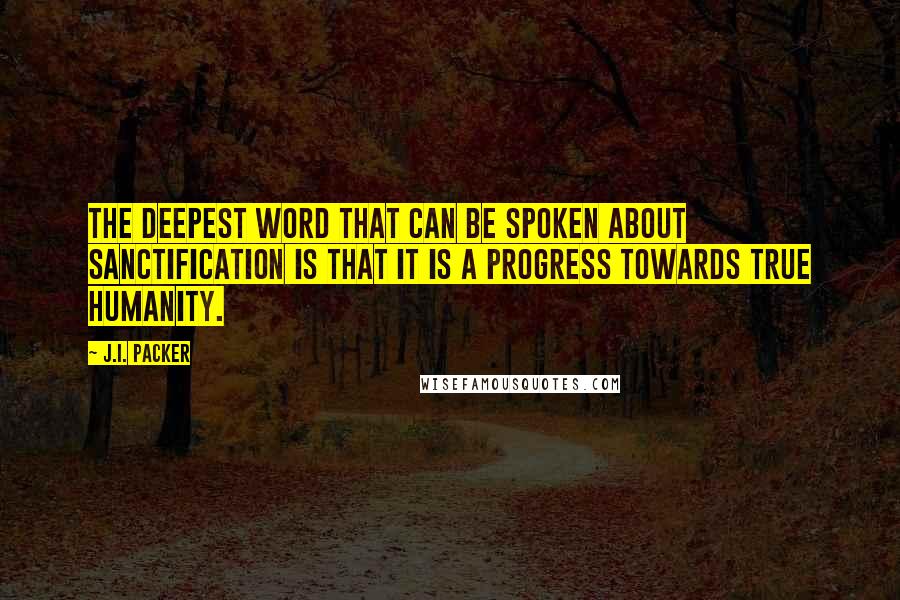 J.I. Packer Quotes: The deepest word that can be spoken about sanctification is that it is a progress towards true humanity.