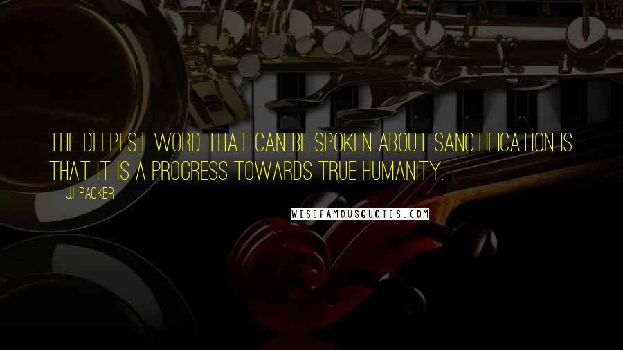 J.I. Packer Quotes: The deepest word that can be spoken about sanctification is that it is a progress towards true humanity.